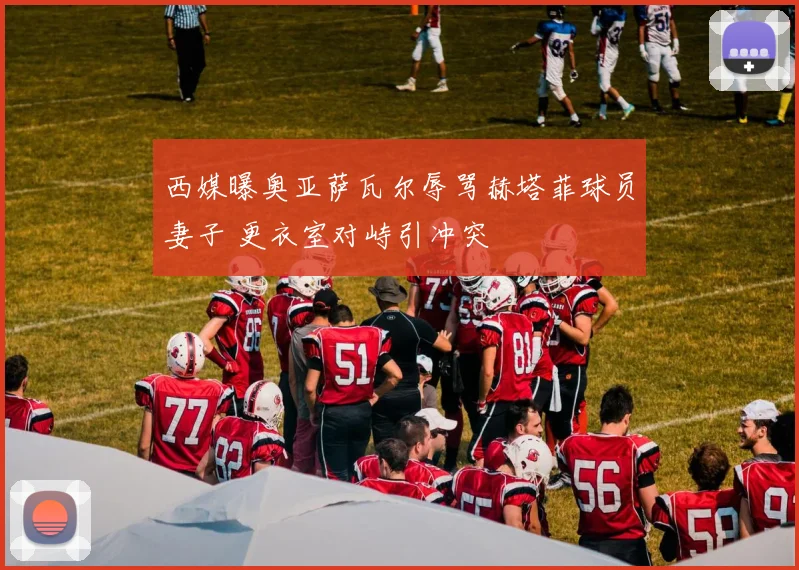 西媒曝奥亚萨瓦尔辱骂赫塔菲球员妻子 更衣室对峙引冲突