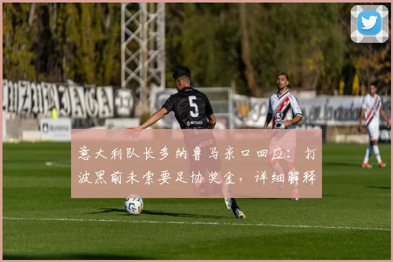 意大利队长多纳鲁马亲口回应：打波黑前未索要足协奖金，详细解释传闻来龙去脉