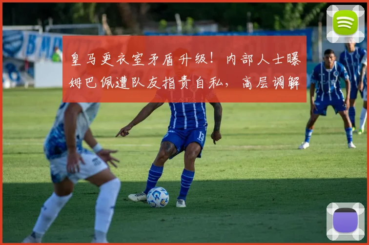 皇马更衣室矛盾升级！内部人士曝姆巴佩遭队友指责自私，高层调解为何失效？