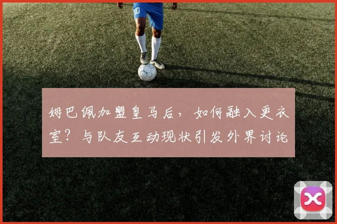 姆巴佩加盟皇马后，如何融入更衣室？与队友互动现状引发外界讨论