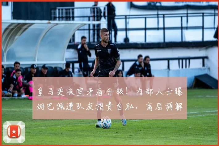 皇马更衣室矛盾升级！内部人士曝姆巴佩遭队友指责自私，高层调解为何失效？