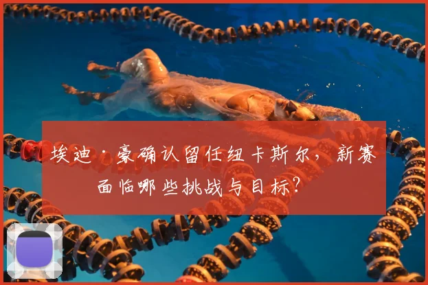埃迪·豪确认留任纽卡斯尔,新赛季面临哪些挑战与目标?
