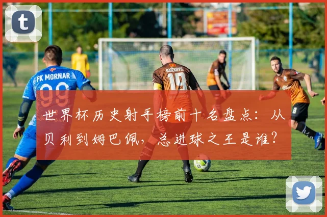 世界杯历史射手榜前十名盘点：从贝利到姆巴佩，总进球之王是谁？