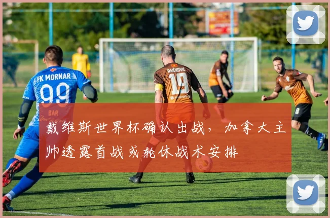 戴维斯世界杯确认出战，加拿大主帅透露首战或轮休战术安排