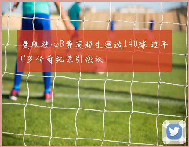 曼联核心B费英超生涯造140球 追平C罗传奇纪录引热议