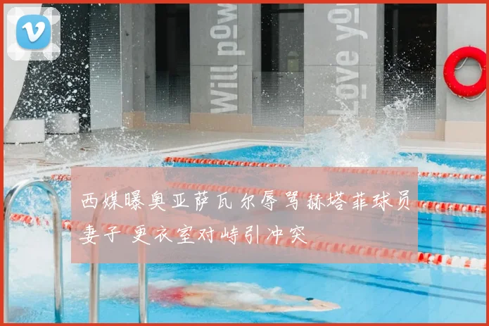 西媒曝奥亚萨瓦尔辱骂赫塔菲球员妻子 更衣室对峙引冲突