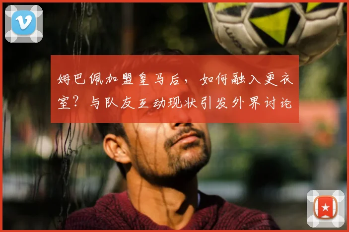 姆巴佩加盟皇马后，如何融入更衣室？与队友互动现状引发外界讨论