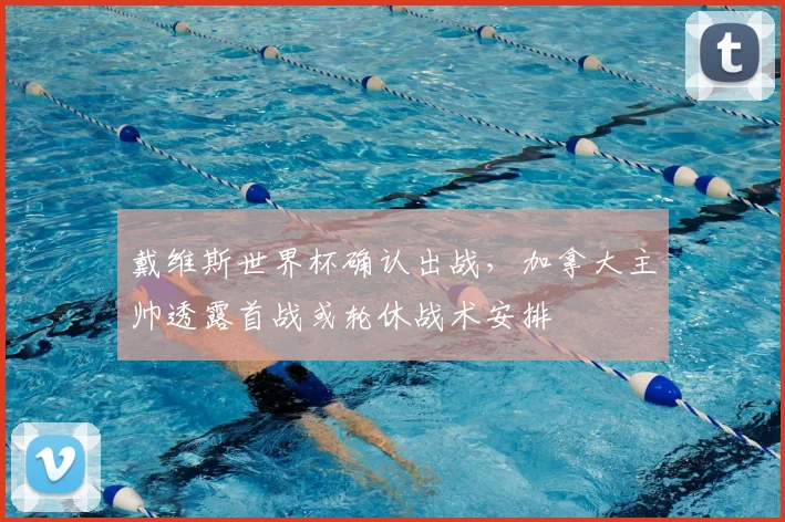戴维斯世界杯确认出战，加拿大主帅透露首战或轮休战术安排
