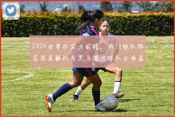 2026世界杯实力前瞻：热门球队阵容深度解析与黑马潜力球队全面盘点
