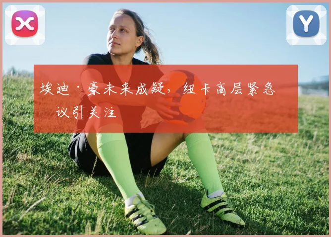 埃迪·豪未来成疑，纽卡高层紧急会议引关注